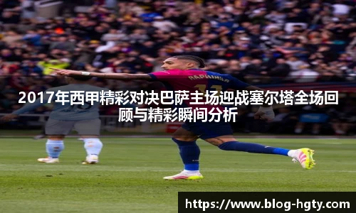 2017年西甲精彩对决巴萨主场迎战塞尔塔全场回顾与精彩瞬间分析